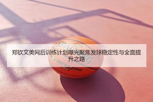 郑钦文美网后训练计划曝光聚焦发球稳定性与全面提升之路